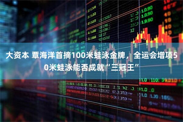 大资本 覃海洋首摘100米蛙泳金牌,全运会增项50米蛙泳能否成就“三冠王”