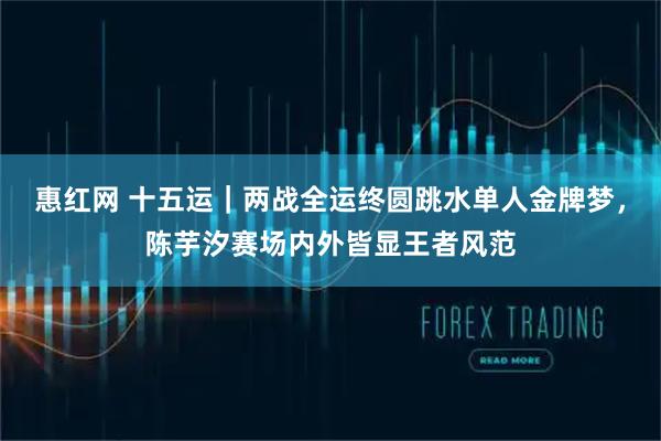 惠红网 十五运｜两战全运终圆跳水单人金牌梦，陈芋汐赛场内外皆显王者风范