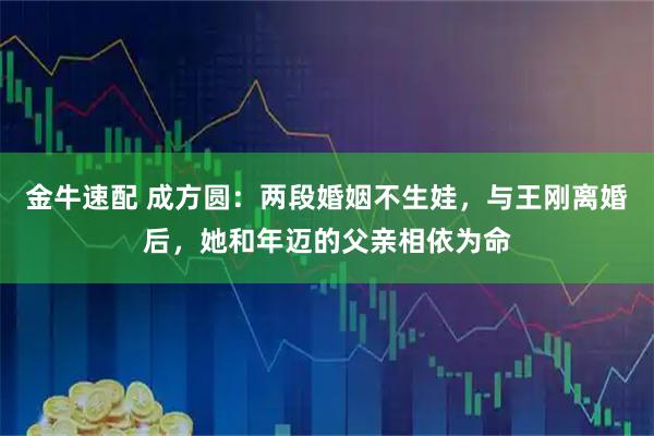 金牛速配 成方圆：两段婚姻不生娃，与王刚离婚后，她和年迈的父亲相依为命