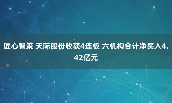 匠心智策 天际股份收获4连板 六机构合计净买入4.42亿元