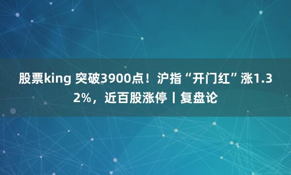 股票king 突破3900点！沪指“开门红”涨1.32%，近百股涨停丨复盘论
