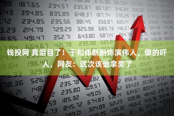 钱投网 真泪目了！于和伟新剧饰演伟人，像的吓人，网友：这次该他拿奖了