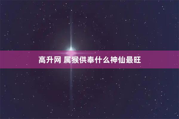 高升网 属猴供奉什么神仙最旺
