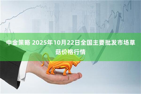中金策略 2025年10月22日全国主要批发市场草菇价格行情
