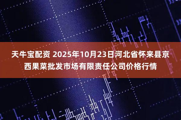 天牛宝配资 2025年10月23日河北省怀来县京西果菜批发市场有限责任公司价格行情