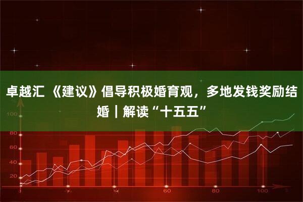 卓越汇 《建议》倡导积极婚育观,多地发钱奖励结婚|解读“十五五”