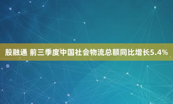 股融通 前三季度中国社会物流总额同比增长5.4%