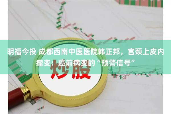 明福今投 成都西南中医医院韩正邦，宫颈上皮内瘤变：癌前病变的“预警信号”