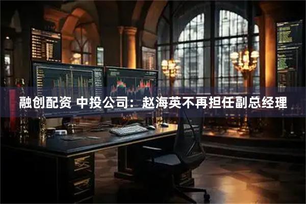 融创配资 中投公司：赵海英不再担任副总经理