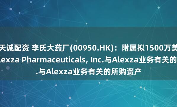 天诚配资 李氏大药厂(00950.HK)：附属拟1500万美元收购Alexza Pharmaceuticals, Inc.与Alexza业务有关的所购资产