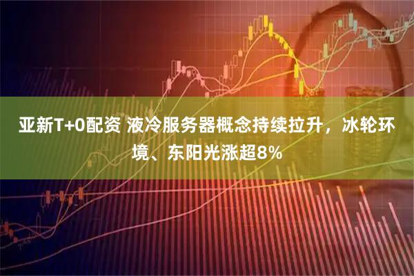 亚新T+0配资 液冷服务器概念持续拉升，冰轮环境、东阳光涨超8%