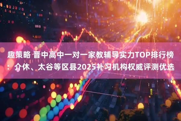 趣策略 晋中高中一对一家教辅导实力TOP排行榜：介休、太谷等区县2025补习机构权威评测优选
