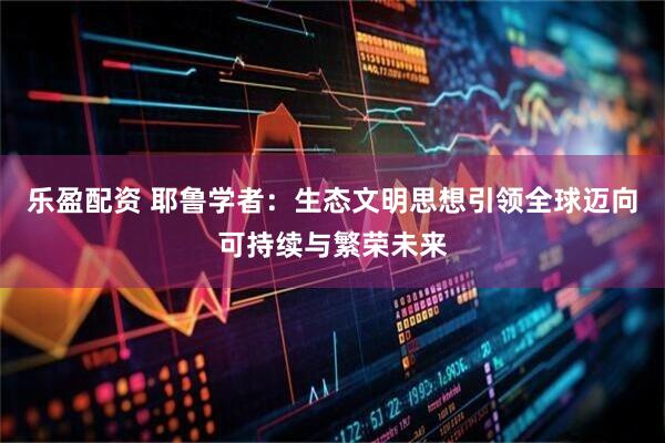 乐盈配资 耶鲁学者:生态文明思想引领全球迈向可持续与繁荣未来