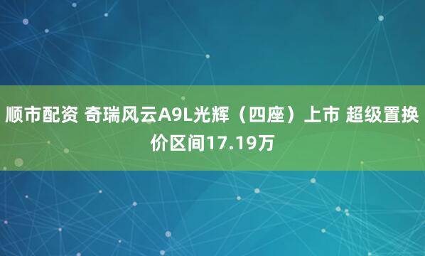 顺市配资 奇瑞风云A9L光辉(四座)上市 超级置换价区间17.19万
