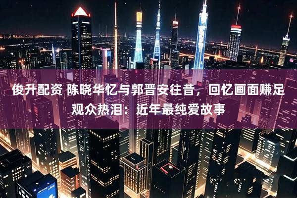 俊升配资 陈晓华忆与郭晋安往昔,回忆画面赚足观众热泪:近年最纯爱故事