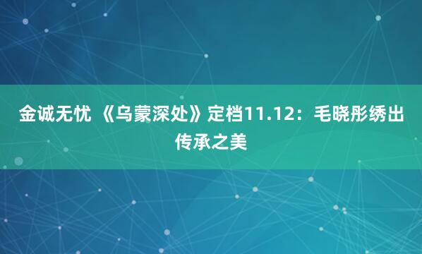 金诚无忧 《乌蒙深处》定档11.12:毛晓彤绣出传承之美