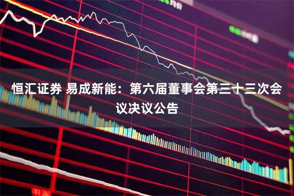恒汇证券 易成新能：第六届董事会第三十三次会议决议公告