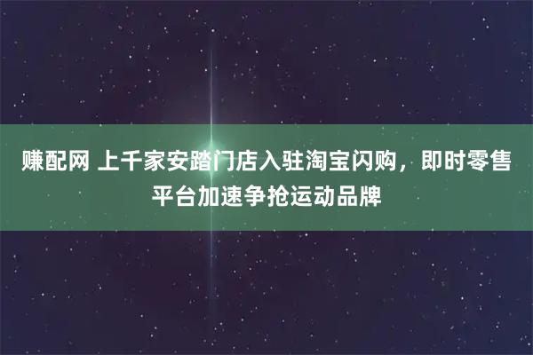 赚配网 上千家安踏门店入驻淘宝闪购,即时零售平台加速争抢运动品牌