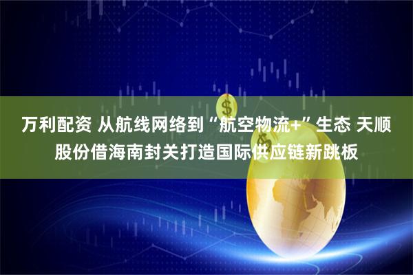 万利配资 从航线网络到“航空物流+”生态 天顺股份借海南封关打造国际供应链新跳板