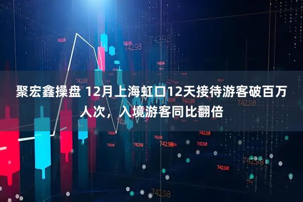 聚宏鑫操盘 12月上海虹口12天接待游客破百万人次，入境游客同比翻倍