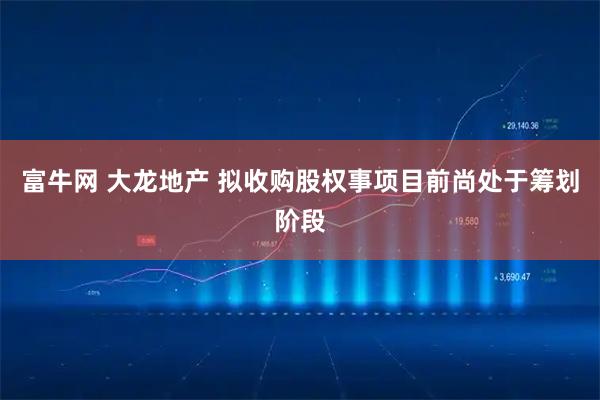 富牛网 大龙地产 拟收购股权事项目前尚处于筹划阶段
