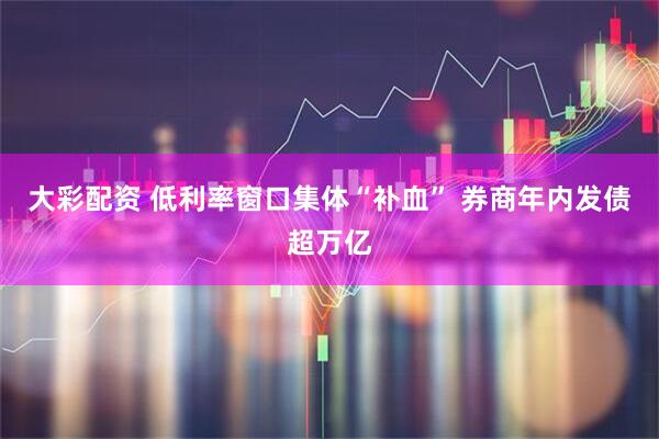 大彩配资 低利率窗口集体“补血” 券商年内发债超万亿