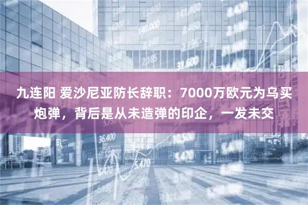 九连阳 爱沙尼亚防长辞职：7000万欧元为乌买炮弹，背后是从未造弹的印企，一发未交